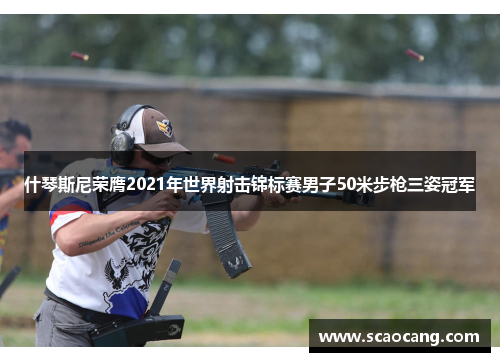 什琴斯尼荣膺2021年世界射击锦标赛男子50米步枪三姿冠军